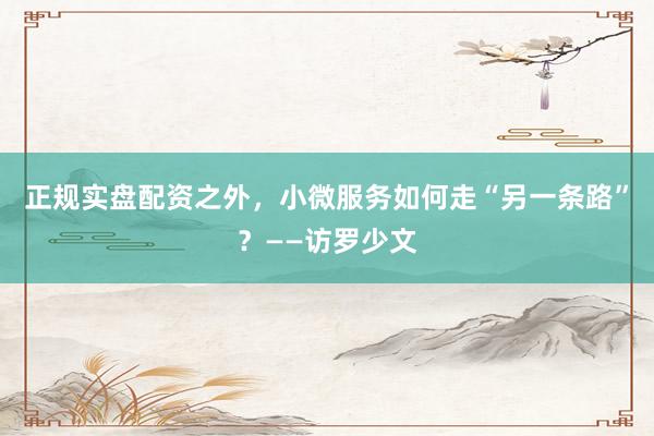 正规实盘配资之外，小微服务如何走“另一条路”？——访罗少文