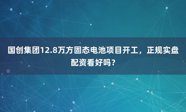 国创集团12.8万方固态电池项目开工，正规实盘配资看好吗？