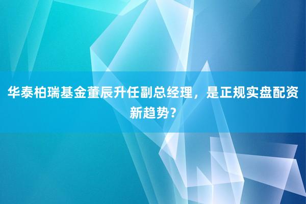 华泰柏瑞基金董辰升任副总经理，是正规实盘配资新趋势？