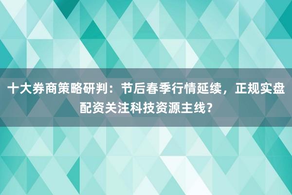 十大券商策略研判：节后春季行情延续，正规实盘配资关注科技资源主线？