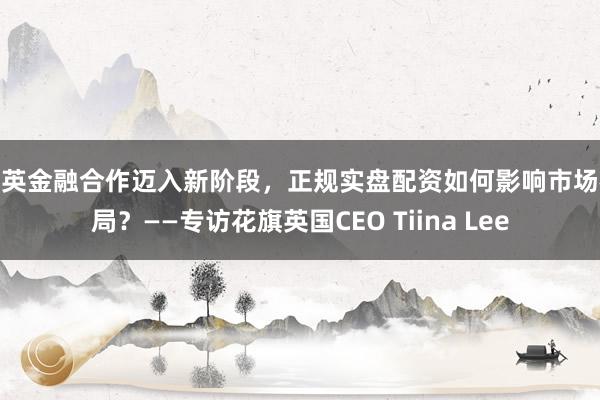 中英金融合作迈入新阶段,正规实盘配资如何影响市场格局?——专访花旗英国CEO Tiina Lee
