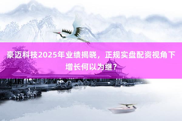 豪迈科技2025年业绩揭晓，正规实盘配资视角下增长何以为继？