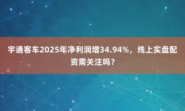 宇通客车2025年净利润增34.94%，线上实盘配资需关注吗？