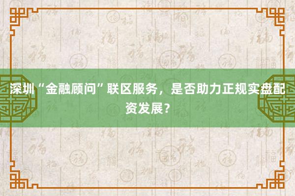 深圳“金融顾问”联区服务，是否助力正规实盘配资发展？