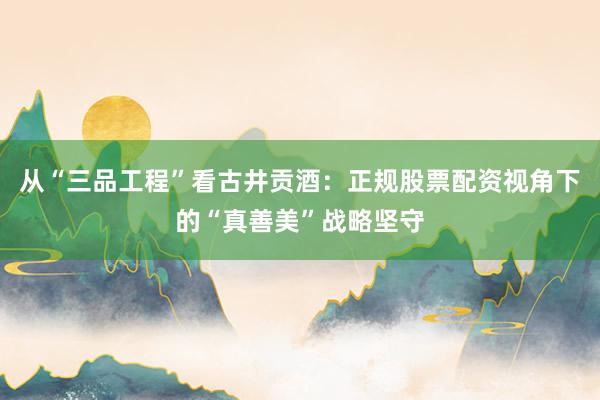 从“三品工程”看古井贡酒：正规股票配资视角下的“真善美”战略坚守