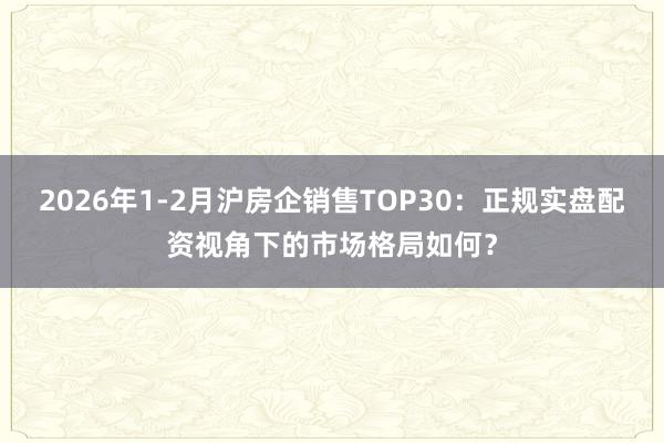 2026年1-2月沪房企销售TOP30：正规实盘配资视角下的市场格局如何？