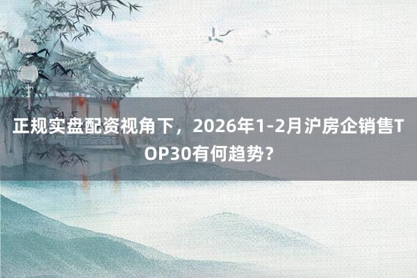 正规实盘配资视角下，2026年1-2月沪房企销售TOP30有何趋势？