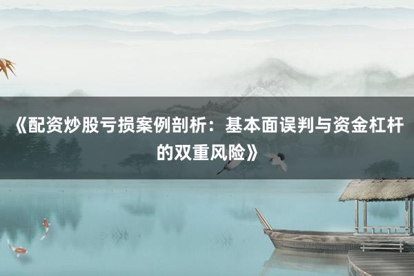 《配资炒股亏损案例剖析：基本面误判与资金杠杆的双重风险》