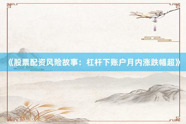 《股票配资风险故事：杠杆下账户月内涨跌幅超》