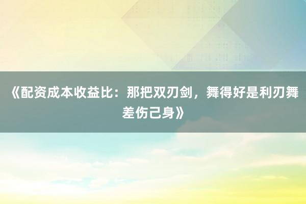 《配资成本收益比：那把双刃剑，舞得好是利刃舞差伤己身》