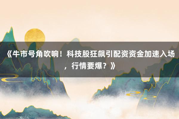 《牛市号角吹响！科技股狂飙引配资资金加速入场，行情要爆？》