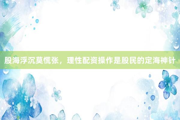 股海浮沉莫慌张，理性配资操作是股民的定海神针