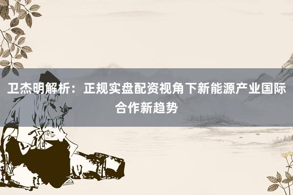 卫杰明解析：正规实盘配资视角下新能源产业国际合作新趋势