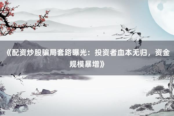 《配资炒股骗局套路曝光：投资者血本无归，资金规模暴增》