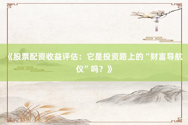 《股票配资收益评估：它是投资路上的“财富导航仪”吗？》
