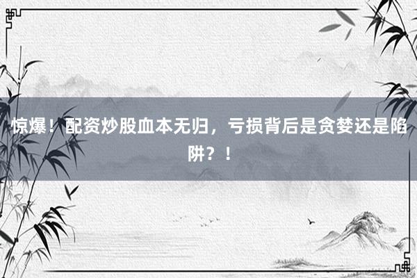 惊爆！配资炒股血本无归，亏损背后是贪婪还是陷阱？！