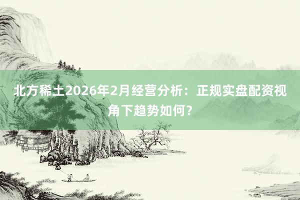 北方稀土2026年2月经营分析：正规实盘配资视角下趋势如何？