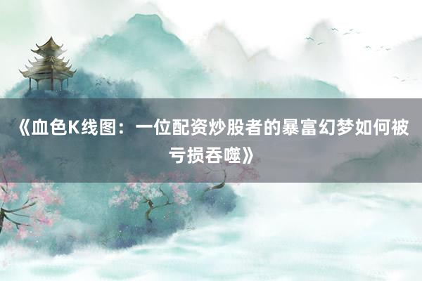 《血色K线图：一位配资炒股者的暴富幻梦如何被亏损吞噬》