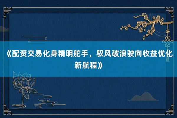 《配资交易化身精明舵手，驭风破浪驶向收益优化新航程》