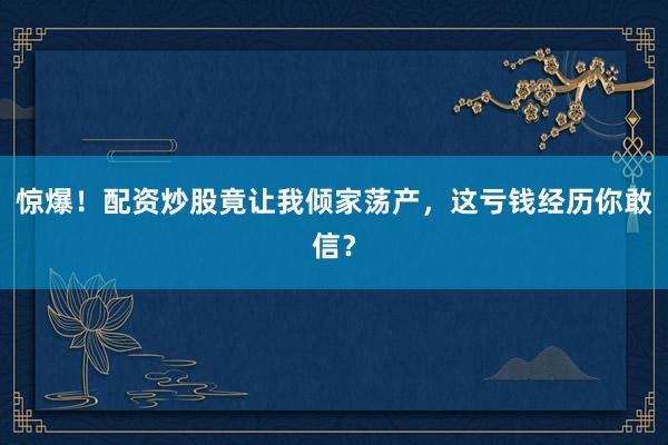 惊爆！配资炒股竟让我倾家荡产，这亏钱经历你敢信？