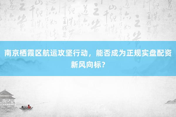 南京栖霞区航运攻坚行动，能否成为正规实盘配资新风向标？