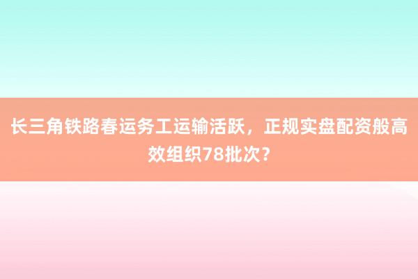 长三角铁路春运务工运输活跃，正规实盘配资般高效组织78批次？