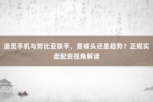 追觅手机与努比亚联手，是噱头还是趋势？正规实盘配资视角解读