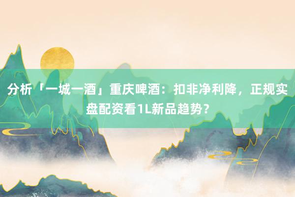 分析「一城一酒」重庆啤酒：扣非净利降，正规实盘配资看1L新品趋势？