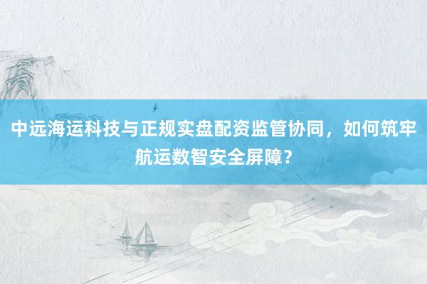 中远海运科技与正规实盘配资监管协同，如何筑牢航运数智安全屏障？