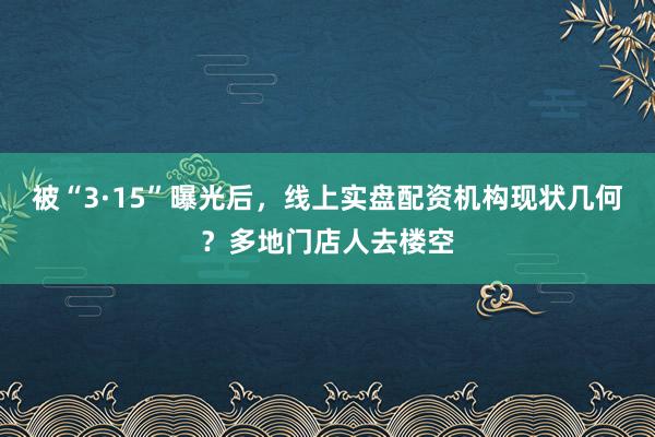 被“3·15”曝光后，线上实盘配资机构现状几何？多地门店人去楼空