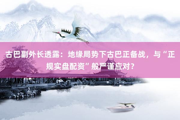 古巴副外长透露：地缘局势下古巴正备战，与“正规实盘配资”般严谨应对？