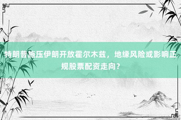 特朗普施压伊朗开放霍尔木兹，地缘风险或影响正规股票配资走向？