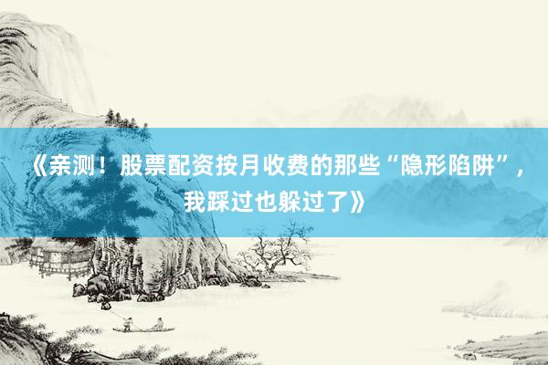 《亲测！股票配资按月收费的那些“隐形陷阱”，我踩过也躲过了》