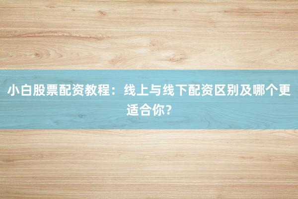 小白股票配资教程：线上与线下配资区别及哪个更适合你？