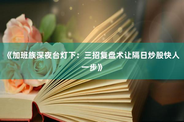 《加班族深夜台灯下：三招复盘术让隔日炒股快人一步》
