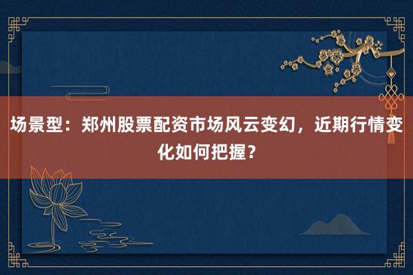 场景型：郑州股票配资市场风云变幻，近期行情变化如何把握？