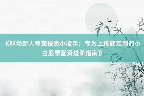 《职场新人秒变投资小能手：专为上班族定制的小白股票配资进阶指南》