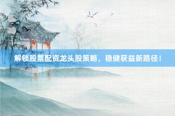 解锁股票配资龙头股策略，稳健获益新路径！