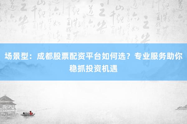 场景型：成都股票配资平台如何选？专业服务助你稳抓投资机遇