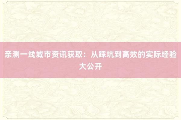 亲测一线城市资讯获取：从踩坑到高效的实际经验大公开