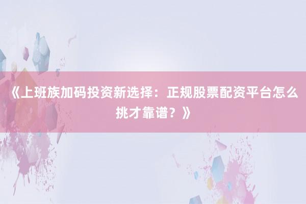 《上班族加码投资新选择：正规股票配资平台怎么挑才靠谱？》