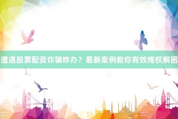 遭遇股票配资诈骗咋办？最新案例教你有效维权解困