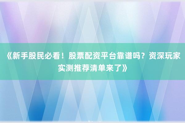 《新手股民必看！股票配资平台靠谱吗？资深玩家实测推荐清单来了》