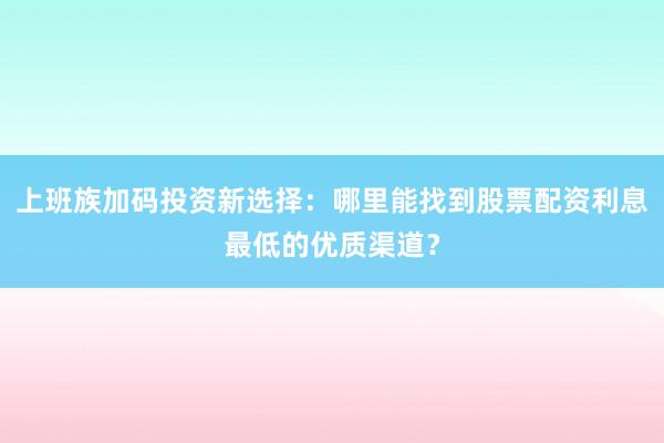 上班族加码投资新选择：哪里能找到股票配资利息最低的优质渠道？