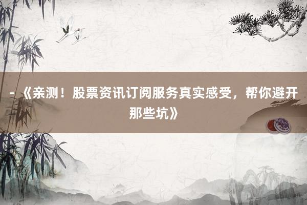 - 《亲测！股票资讯订阅服务真实感受，帮你避开那些坑》