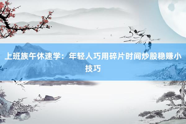 上班族午休速学：年轻人巧用碎片时间炒股稳赚小技巧