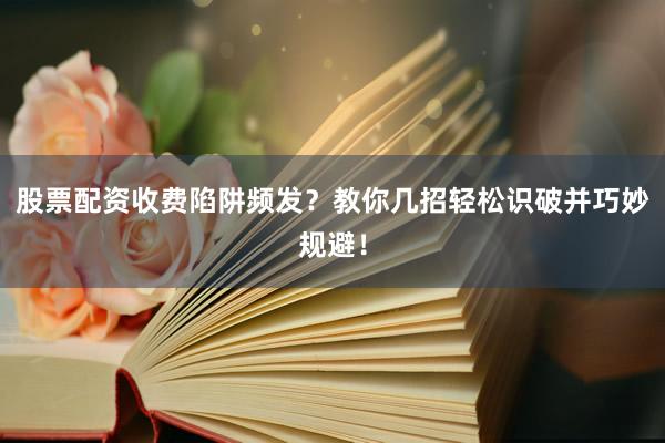 股票配资收费陷阱频发？教你几招轻松识破并巧妙规避！