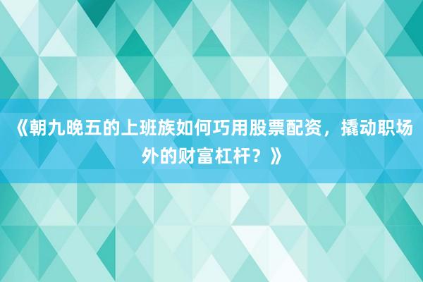 《朝九晚五的上班族如何巧用股票配资，撬动职场外的财富杠杆？》