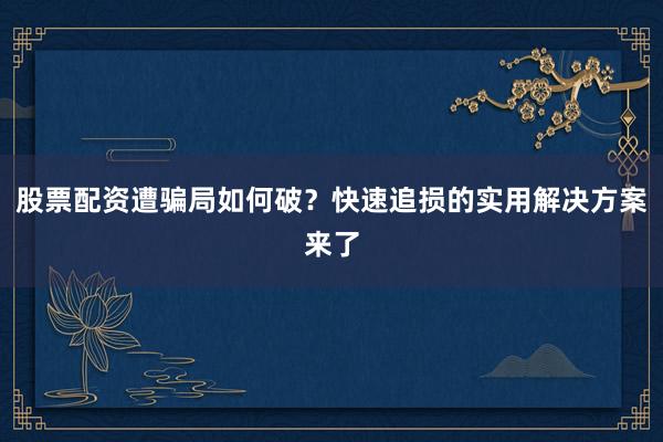 股票配资遭骗局如何破？快速追损的实用解决方案来了