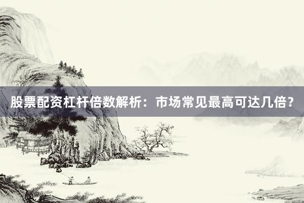 股票配资杠杆倍数解析：市场常见最高可达几倍？